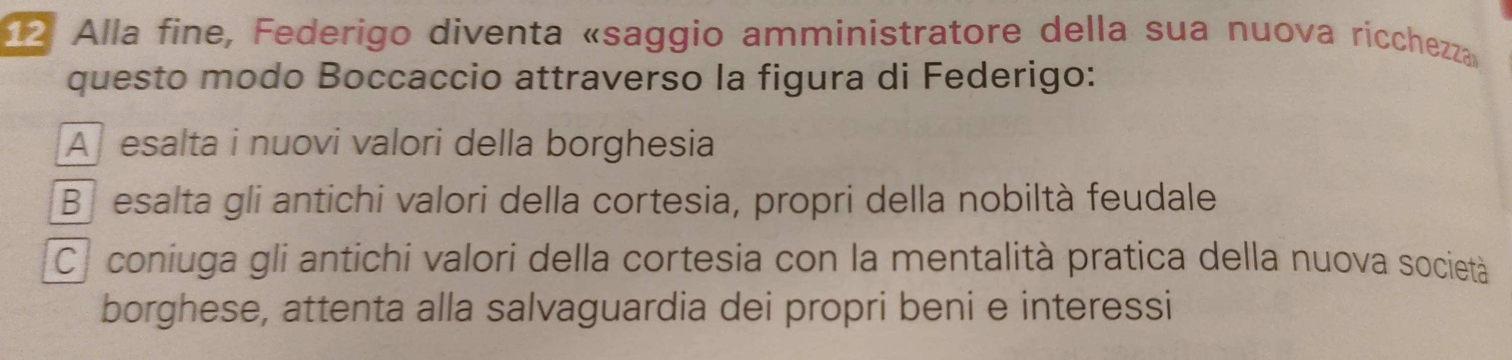 Alla fine, Federigo diventa «saggio amministratore della sua nuova ricchezza
questo modo Boccaccio attraverso la figura di Federigo:
A esalta i nuovi valori della borghesia
Besalta gli antichi valori della cortesia, propri della nobiltà feudale
C. coniuga gli antichi valori della cortesia con la mentalità pratica della nuova società
borghese, attenta alla salvaguardia dei propri beni e interessi