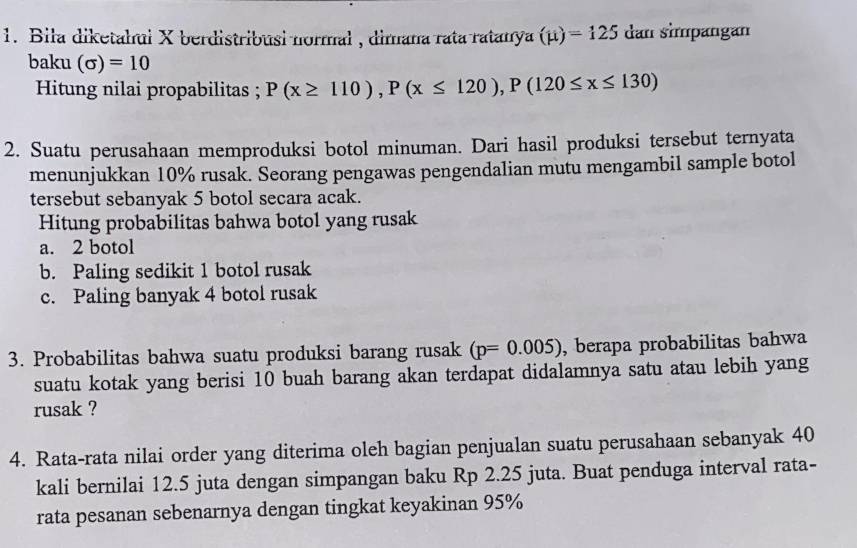 Biła diketahui X berdistribusi normal , dimana rata ratanya (mu )=125 dan simpängan 
baku (sigma )=10
Hitung nilai propabilitas ; P(x≥ 110), P(x≤ 120), P(120≤ x≤ 130)
2. Suatu perusahaan memproduksi botol minuman. Dari hasil produksi tersebut ternyata 
menunjukkan 10% rusak. Seorang pengawas pengendalian mutu mengambil sample botol 
tersebut sebanyak 5 botol secara acak. 
Hitung probabilitas bahwa botol yang rusak 
a. 2 botol 
b. Paling sedikit 1 botol rusak 
c. Paling banyak 4 botol rusak 
3. Probabilitas bahwa suatu produksi barang rusak (p=0.005) , berapa probabilitas bahwa 
suatu kotak yang berisi 10 buah barang akan terdapat didalamnya satu atau lebih yang 
rusak ? 
4. Rata-rata nilai order yang diterima oleh bagian penjualan suatu perusahaan sebanyak 40
kali bernilai 12.5 juta dengan simpangan baku Rp 2.25 juta. Buat penduga interval rata- 
rata pesanan sebenarnya dengan tingkat keyakinan 95%