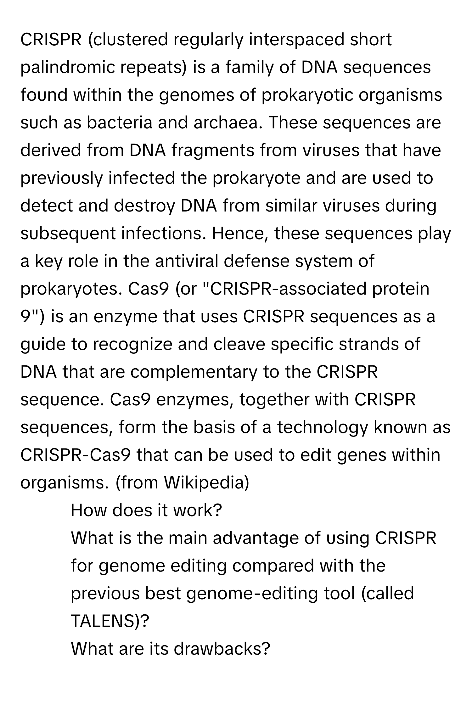 CRISPR (clustered regularly interspaced short palindromic repeats) is a family of DNA sequences found within the genomes of prokaryotic organisms such as bacteria and archaea. These sequences are derived from DNA fragments from viruses that have previously infected the prokaryote and are used to detect and destroy DNA from similar viruses during subsequent infections. Hence, these sequences play a key role in the antiviral defense system of prokaryotes. Cas9 (or "CRISPR-associated protein 9") is an enzyme that uses CRISPR sequences as a guide to recognize and cleave specific strands of DNA that are complementary to the CRISPR sequence. Cas9 enzymes, together with CRISPR sequences, form the basis of a technology known as CRISPR-Cas9 that can be used to edit genes within organisms. (from Wikipedia)
1) How does it work?
2) What is the main advantage of using CRISPR for genome editing compared with the previous best genome-editing tool (called TALENS)?
3) What are its drawbacks?