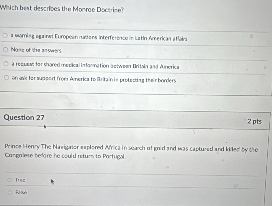 Which best describes the Monroe Doctrine?
a warning against European nations interference in Latin American affairs
None of the answers
a request for shared medical information between Britain and America
an ask for support from America to Britain in protecting their borders
Question 27
2 pts
Prince Henry The Navigator explored Africa in search of gold and was captured and killed by the
Congolese before he could return to Portugal.
True
False