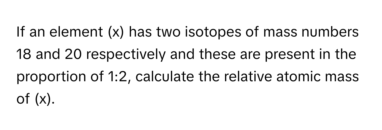 If an element (x) has two isotopes of mass numbers 18 and 20 respectively and these are present in the proportion of 1:2, calculate the relative atomic mass of (x).