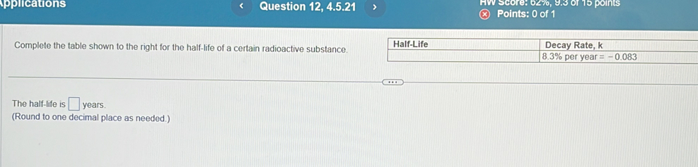 Applications Question 12, 4.5.21 > AW Score: 62%, 9.3 of 15 points 
Ⓧ Points: 0 of 1 
Complete the table shown to the right for the half-life of a certain radioactive substance Half-Life Decay Rate, k
8.3% per year =-0.083
The half-life is □ years. 
(Round to one decimal place as needed.)