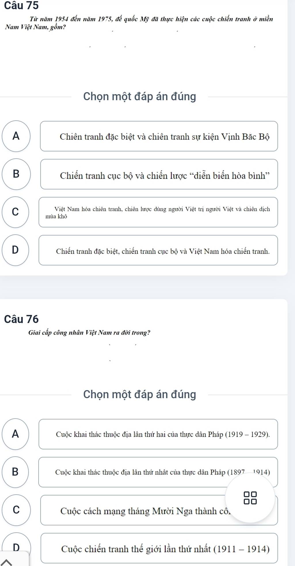 Từ năm 1954 đến năm 1975, đế quốc Mỹ đã thực hiện các cuộc chiến tranh ở miền
Nam Việt Nam, gồm?
Chọn một đáp án đúng
A Chiên tranh đặc biệt và chiên tranh sự kiện Vịnh Bắc Bộ
B Chiến tranh cục bộ và chiến lược “diễn biến hòa bình”
Việt Nam hóa chiên tranh, chiên lược dùng người Việt trị người Việt và chiên dịch
C mùa khô
D Chiến tranh đặc biệt, chiến tranh cục bộ và Việt Nam hóa chiến tranh.
Câu 76
Giai cấp công nhân Việt Nam ra đời trong?
Chọn một đáp án đúng
A Cuộc khai thác thuộc địa lân thứ hai của thực dân Pháp (1919 - 1929).
B
Cuộc khai thác thuộc địa lân thứ nhật của thực dân Pháp (1897 -1914)
C
Cuộc cách mạng tháng Mười Nga thành cô.
D Cuộc chiến tranh thế giới lần thứ nhất (1911 - 1914)