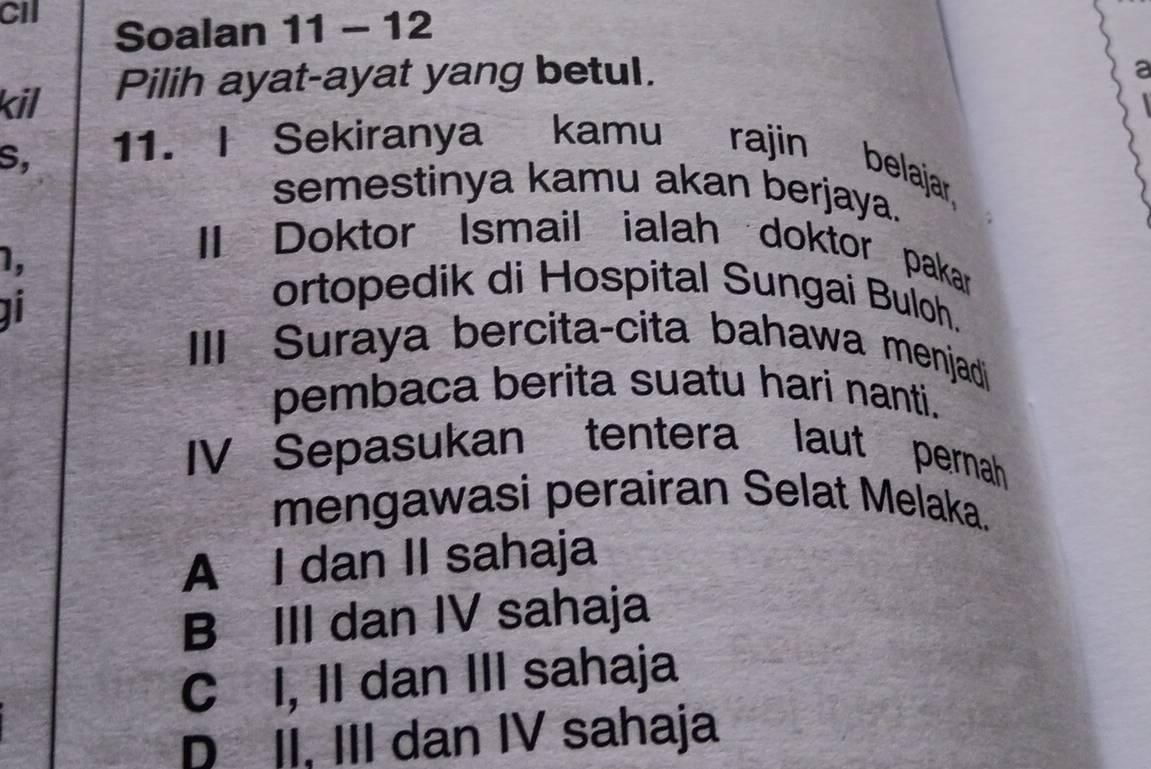 CII
Soalan 11 - 12
kil Pilih ayat-ayat yang betul.
a
S,
11. I Sekiranya kamu rajin belajar,
semestinya kamu akan berjaya.
1,
II Doktor Ismail ialah doktor pakar
ortopedik di Hospital Sungai Buloh.
III Suraya bercita-cita bahawa menjadi
pembaca berita suatu hari nanti.
IV Sepasukan tentera laut pernah
mengawasi perairan Selat Melaka.
A I dan II sahaja
B III dan IV sahaja
C I, II dan III sahaja
D II, III dan IV sahaja