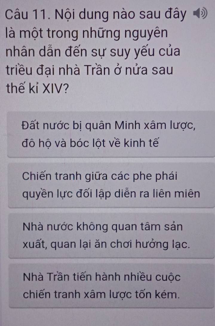 Nội dung nào sau đây đ
là một trong những nguyên
nhân dẫn đến sự suy yếu của
triều đại nhà Trần ở nửa sau
thế kỉ XIV?
Đất nước bị quân Minh xâm lược,
đô hộ và bóc lột về kinh tế
Chiến tranh giữa các phe phái
quyền lực đối lập diễn ra liên miên
Nhà nước không quan tâm sản
xuất, quan lại ăn chơi hưởng lạc.
Nhà Trần tiến hành nhiều cuộc
chiến tranh xâm lược tốn kém.