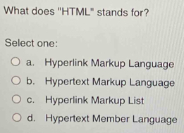 What does "HTML" stands for?
Select one:
a. Hyperlink Markup Language
b. Hypertext Markup Language
c. Hyperlink Markup List
d. Hypertext Member Language