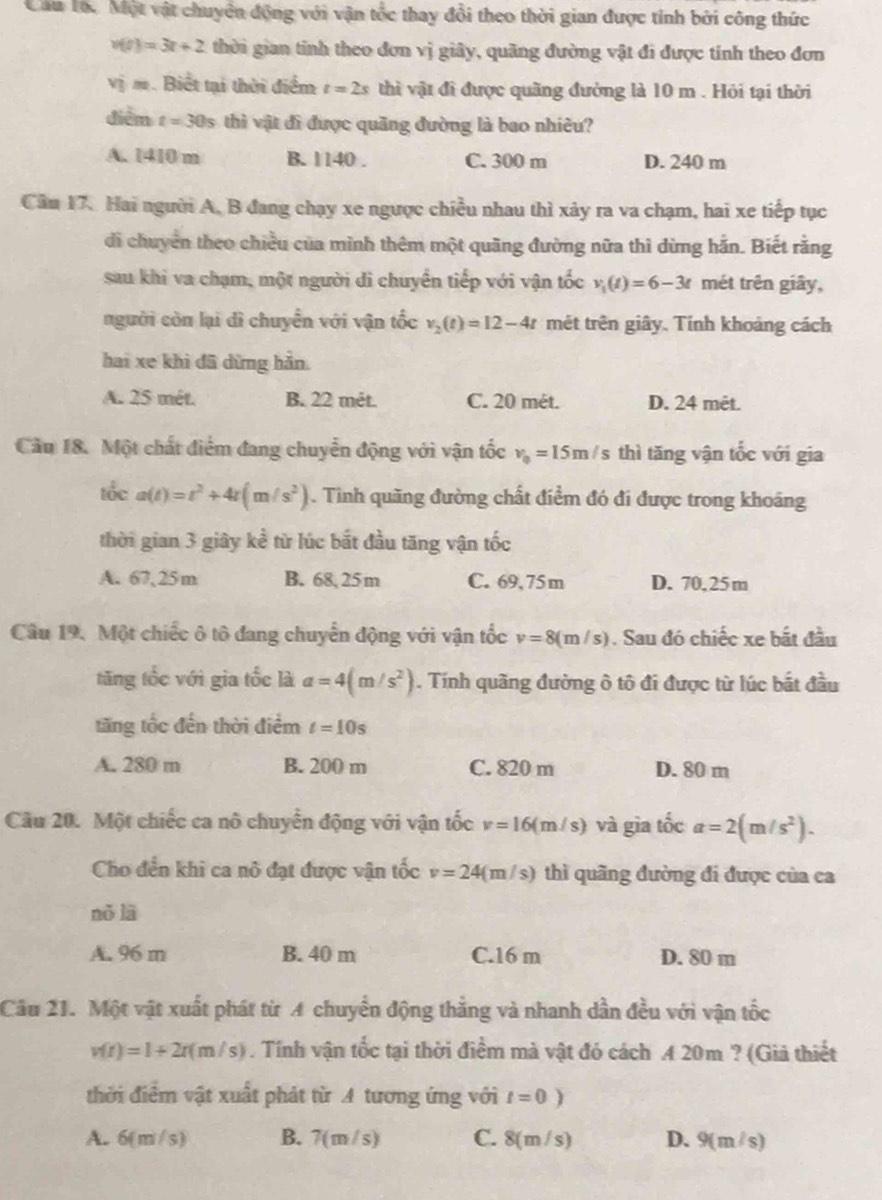 Cầu Tốc Một vật chuyên động với vận tốc thay đổi theo thời gian được tính bởi công thức
v(t)=3t+2 thời gian tỉnh theo đơn vị giây, quãng đường vật đi được tính theo đơn
v_0^(2m. Biết tại thời điểm t=2s thì vật đi được quãng đường là 10 m . Hỏi tại thời
điểm t=30s thì vật đi được quãng đường là bao nhiêu?
A. 1410 m B. 1140 . C. 300 m D. 240 m
Cầu 17. Hai người A, B đang chạy xe ngược chiều nhau thì xảy ra va chạm, hai xe tiếp tục
di chuyên theo chiều của mình thêm một quãng đường nữa thì dừng hắn. Biết rằng
sau khi va chạm, một người đi chuyển tiếp với vận tốc v_1)(t)=6-3t mét trên giây,
người còn lại dì chuyển với vận tốc v_2(t)=12-4t mét trên giây. Tính khoảng cách
hai xe khì đã dừng hản.
A. 25 mét. B. 22 mét. C. 20 mét. D. 24 mêt.
Câu 18. Một chất điểm đang chuyển động với vận tốc v_0=15m/s thì tăng vận tốc với gia
tổc a(t)=t^2+4t(m/s^2). Tình quãng đường chất điểm đó đi được trong khoáng
thời gian 3 giây kể từ lúc bắt đầu tăng vận tốc
A. 67,25m B. 68, 25m C. 69, 75m D. 70, 25m
Câu 19. Một chiếc ô tô đang chuyển động với vận tốc v=8(m/s). Sau đó chiếc xe bất đầu
tăng tốc với gia tốc là a=4(m/s^2). Tính quãng đường ô tô đi được từ lúc bắt đầu
tăng tốc đến thời điểm t=10s
A. 280 m B. 200 m C. 820 m D. 80 m
Câu 20. Một chiếc ca nô chuyển động với vận tốc v=16(m/s) và gìa tốc a=2(m/s^2).
Cho đền khi ca nô đạt được vận tốc v=24(m/s) thì quãng đường đi được của ca
nò lā
A. 96 m B. 40 m C.16 m D. 80 m
Câu 21. Một vật xuất phát từ A chuyển động thẳng và nhanh dần đều với vận tốc
v(t)=1+2t(m/s). Tính vận tốc tại thời điểm mà vật đó cách A 20m ? (Giả thiết
thời điểm vật xuất phát từ A tương ứng với t=0)
A. 6 (m/s) B. 7(m/s) C. 8(m /s) D. 9(m/s)