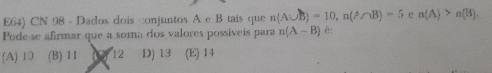 E64) CN 98 - Dados dois conjuntos A e B tais que n(A∪ B)=10, n(A∩ B)=5 e n(A)>n(B). 
Pode se afirmar que a soma dos valores possíveis para n(A-B) é:
(A) 10 (B) 11 (O) 12 D) 13 (E) 14