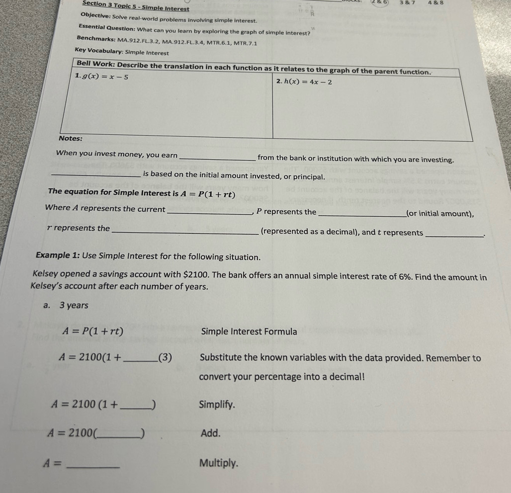 286 3 & 7 4& 8
Section 3 Topic 5 - Simple Interest
Objective: Solve real-world problems involving simple interest.
Essential Question: What can you learn by exploring the graph of simple interest?
Benchmarks: MA.912.FL.3.2, MA.912.FL.3.4, MTR.6.1, MTR.7.1
Key Vocabulary: Simple Interest
When you invest money, you earn _from the bank or institution with which you are investing.
_is based on the initial amount invested, or principal.
The equation for Simple Interest is A=P(1+rt)
Where A represents the current _, P represents the _(or initial amount),
r represents the_ (represented as a decimal), and t represents _.
Example 1: Use Simple Interest for the following situation.
Kelsey opened a savings account with $2100. The bank offers an annual simple interest rate of 6%. Find the amount in
Kelsey’s account after each number of years.
a. 3 years
A=P(1+rt) Simple Interest Formula
A=2100(1+ _ (3) Substitute the known variables with the data provided. Remember to
convert your percentage into a decimal!
A=2100(1+ _ ) Simplify.
A=2100 _) Add.
A= _Multiply.