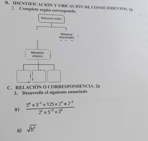 IDENTIFICACIÓN Y UBICACIÓN DE CONOCIMIENTOS. 2p 
2. Complete según corresponda. 
C. RELACIÓN O CORRESPONDENCIA. 2p 
3. Desarrolle el siguiente enunciado 
a)  (5^6* 5^(-5)* 125* 2^4* 2^(-5))/2^5* 5^(-3)* 2^6 
a) sqrt(b^4)