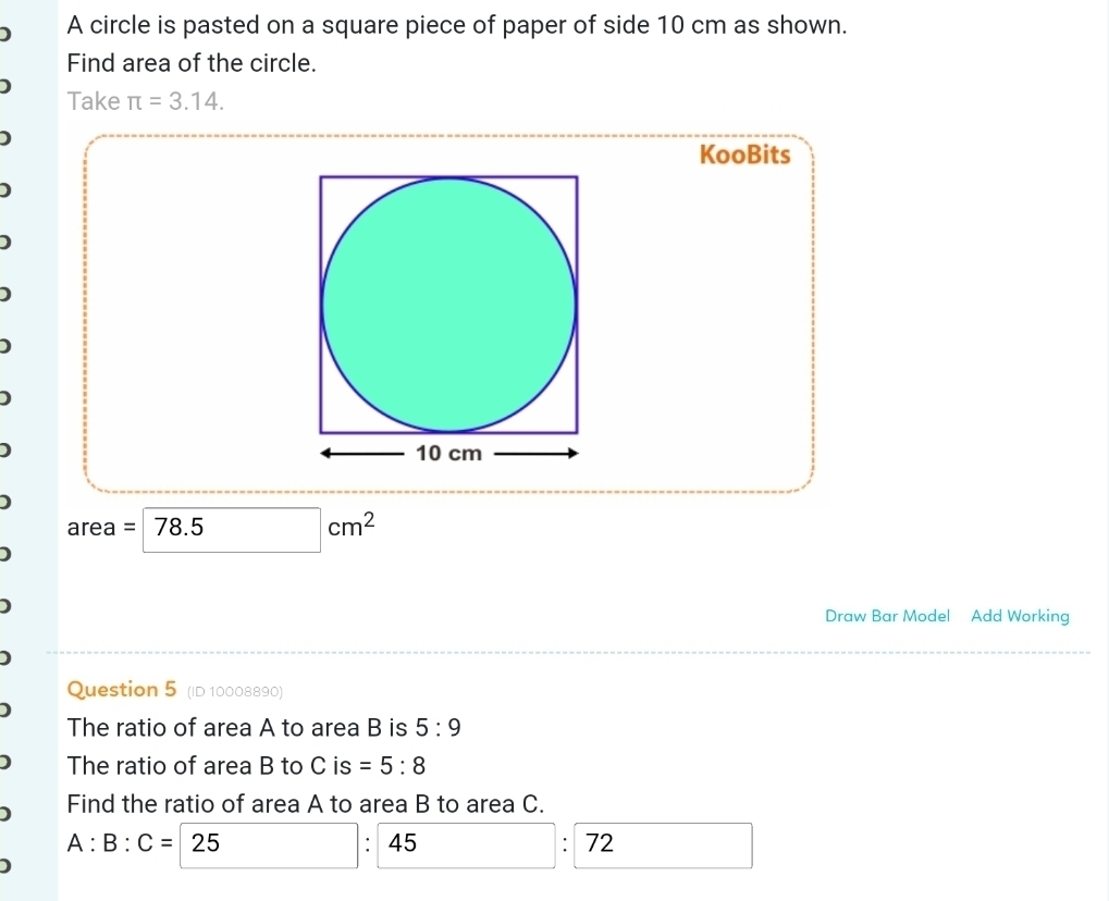 A circle is pasted on a square piece of paper of side 10 cm as shown. 
Find area of the circle. 
Take π =3.14. 
KooBits 
) 
) 
D
area = 78.5
cm^2
Draw Bar Model Add Working 
Question 5 (ID 10008890) 
The ratio of area A to area B is 5:9
The ratio of area B to C is =5:8
Find the ratio of area A to area B to area C.
A:B:C= 25
45 
' 72