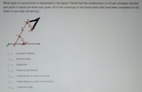 What type of construction is illustrated in the figure? (Note that the construction is not yet complete, the line
and point in black are what was given; all of the markings in red show steps that have been completed so far;
there is one step remaining.)
Congrent segment
b Bisect an angle. Paraliel lne
d Perpendicula bisector. Perpendicular to a poent on the line
Peerpendeculer to a poiet not on the lee
Congrzent angle