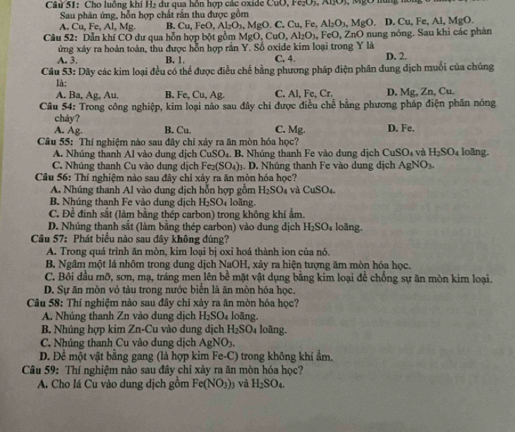 Cho luông khí H_2 dư qua hôn hợp các oxide CuO, Fe₂O3, A1₂O3, MgO hùng hồn
Sau phản ứng, hỗn hợp chất rắn thu được gồm
A. Cu, Fe, Al, Mg. B. Cu,FeO,Al_2O_3 , MgO. C. Cu. Fe, Al_2O_3,MgO. D. Cu, Fe, Al, MgO.
Câu 52: Dẫn khí CO dư qua hỗn hợp bột gồm MgC ,CuO,Al_2O_3 .FeO. ZnO nung nóng. Sau khi các phân
ứng xảy ra hoàn toàn, thu được hỗn hợp rắn Y. Số oxide kim loại trong Y là
A. 3. B. 1. C, 4. D. 2.
Câu 53: Dãy các kim loại đều có thể được điều chế bằng phương pháp điện phân dung dịch muối của chúng
là:
A. Ba, Ag, Au. B. Fe, Cu, Ag. C. Al, Fe, Cr. D. Mg, Zn, Cu.
Câu 54: Trong công nghiệp, kim loại nào sau đây chỉ được điều chế bằng phương pháp điện phân nóng
chảy?
A. Ag. B. Cu. C. Mg. D. Fe.
Câu 55: Thí nghiệm nào sau đây chỉ xảy ra ăn mòn hóa học? loãng.
A. Nhúng thanh Al vào dung dịch CuSO_4. B. Nhúng thanh Fe vào dung dịch CuSO_4 và H_2SO_4
C. Nhúng thanh Cu vào dung dịch Fe_2(SO_4)_3. D. Nhúng thanh Fe vào dung dịch AgNO_3.
Câu 56: Thí nghiệm nào sau đây chỉ xảy ra ăn mòn hóa học?
A. Nhúng thanh Al vào dung dịch hỗn hợp gồm H_2SO 4 Và CuSO_4.
B. Nhúng thanh Fe vào dung dịch H_2SO_4 loãng.
C. Để đinh sắt (làm bằng thép carbon) trong không khí ẩm.
D. Nhúng thanh sắt (làm bằng thép carbon) vào dung dịch H_2SO_4 loãng.
Câu 57: Phát biểu nào sau đây không đúng?
A. Trong quá trình ăn mòn, kim loại bị oxi hoá thành ion của nó.
B. Ngâm một lá nhôm trong dung dịch NaOH, xảy ra hiện tượng ăm mòn hóa học.
C. Bôi đầu mỡ, sơn, mạ, tráng men lên bề mặt vật dụng bằng kim loại để chống sự ăn mòn kim loại.
D. Sự ăn mòn vỏ tàu trong nước biển là ăn mòn hóa học.
Câu 58: Thí nghiệm nào sau đây chỉ xảy ra ăn mòn hóa học?
A. Nhúng thanh Zn vào dung dịch H_2SO_4 loãng.
B. Nhúng hợp kim Zn-Cu vào dung dịch H_2SO_4 loãng.
C. Nhúng thanh Cu vào dung dịch AgNO_3.
D. Để một vật bằng gang (là hợp kim Fe-C) trong không khí ẩm.
Câu 59: Thí nghiệm nào sau đây chỉ xày ra ăn mòn hóa học?
A. Cho lá Cu vào dung dịch gồm Fe(NO_3): yà H_2SO_4.