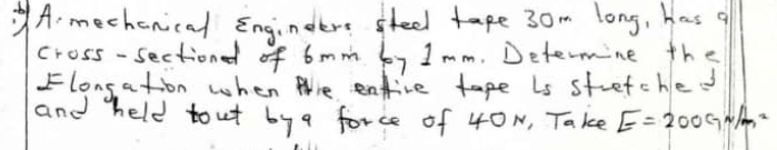 mechenical Engindere seel tape 30m long, has q 
cross-sectionl of 6mm by Imm. Determine the 
Flongation when thre entive tape Ls stretche 
and held tout by a force of 40N, Take E=200cm^2