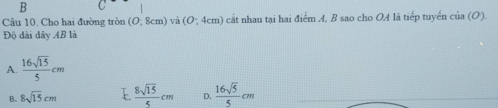 C
Câu 10. Cho hai đường tròn (0;8cm) và 1 (O;4cm) cắt nhau tại hai điểm A, B sao cho OA là tiếp tuyển cia(O). 
Độ dài dây AB là
A.  16sqrt(15)/5 cm
B. 8sqrt(15)cm
E.  8sqrt(15)/5 cm D.  16sqrt(5)/5 cm