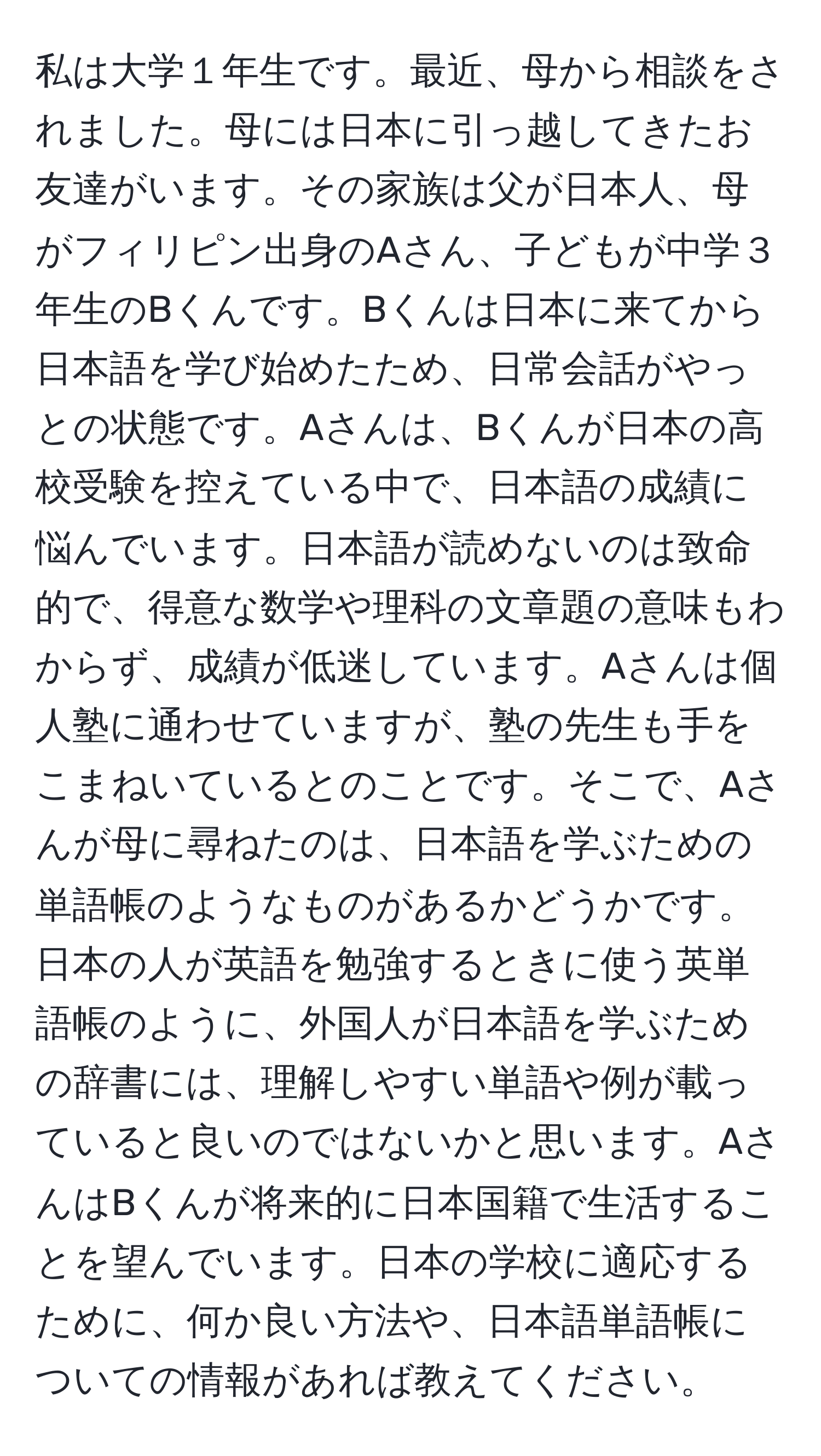 私は大学１年生です。最近、母から相談をされました。母には日本に引っ越してきたお友達がいます。その家族は父が日本人、母がフィリピン出身のAさん、子どもが中学３年生のBくんです。Bくんは日本に来てから日本語を学び始めたため、日常会話がやっとの状態です。Aさんは、Bくんが日本の高校受験を控えている中で、日本語の成績に悩んでいます。日本語が読めないのは致命的で、得意な数学や理科の文章題の意味もわからず、成績が低迷しています。Aさんは個人塾に通わせていますが、塾の先生も手をこまねいているとのことです。そこで、Aさんが母に尋ねたのは、日本語を学ぶための単語帳のようなものがあるかどうかです。日本の人が英語を勉強するときに使う英単語帳のように、外国人が日本語を学ぶための辞書には、理解しやすい単語や例が載っていると良いのではないかと思います。AさんはBくんが将来的に日本国籍で生活することを望んでいます。日本の学校に適応するために、何か良い方法や、日本語単語帳についての情報があれば教えてください。