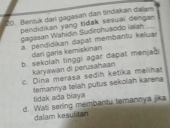 Bentuk dari gagasan dan tindakan dalam
pendidikan yang tidak sesuai dengan
gagasan Wahidin Sudirohusodo ialah
a. pendidikan dapat membantu keluar
dari garis kemiskinan
b. sekolah tinggi agar dapat menjad
karyawan di perusahaan
c. Dina merasa sedih ketika melihat
temannya telah putus sekolah karena
tidak ada biaya
d. Wati sering membantu temannya jika
dalam kesulitan