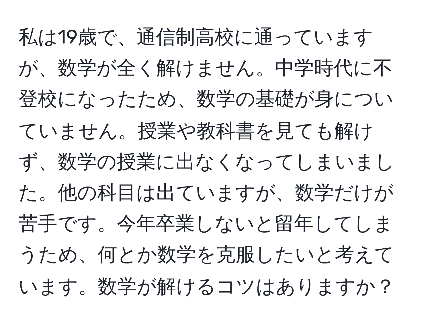 私は19歳で、通信制高校に通っていますが、数学が全く解けません。中学時代に不登校になったため、数学の基礎が身についていません。授業や教科書を見ても解けず、数学の授業に出なくなってしまいました。他の科目は出ていますが、数学だけが苦手です。今年卒業しないと留年してしまうため、何とか数学を克服したいと考えています。数学が解けるコツはありますか？