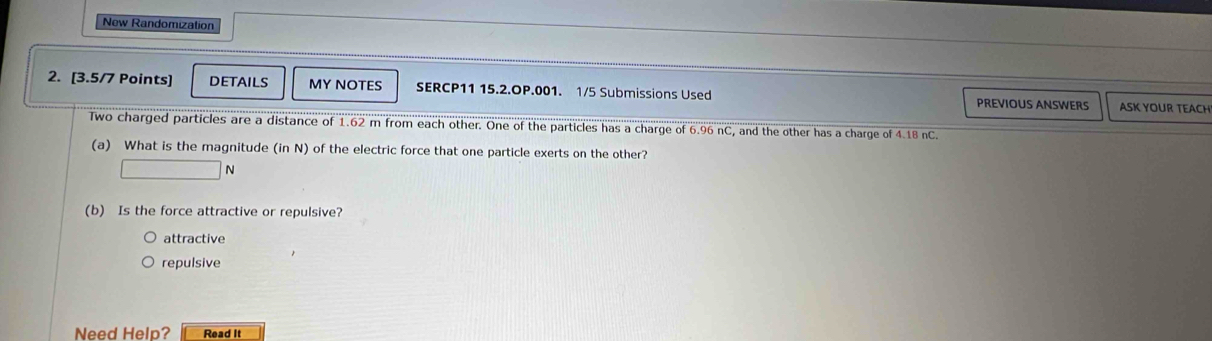 New Randomization
2. [3.5/7 Points] DETAILS MY NOTES SERCP11 15.2.OP.001. 1/5 Submissions Used PREVIOUS ANSWERS ASK YOUR TEACH
Two charged particles are a distance of 1.62 m from each other. One of the particles has a charge of 6.96 nC, and the other has a charge of 4.18 nC.
(a) What is the magnitude (inN) of the electric force that one particle exerts on the other?
N
(b) Is the force attractive or repulsive?
attractive
repulsive
Need Help? Read It