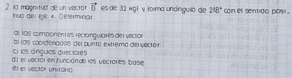 la magnitud de un vector vector B es de 32 kgf γ foima undngulo de 218° con el sentido pos . 
fivo del eje x. Determinar: 
a) IQs componentes rectangulares del vector 
b) las coordenadas del punto extremo delvector 
c) los ángulos directores 
d) el vectol en funciónde los dectores base 
e) el vector unitario