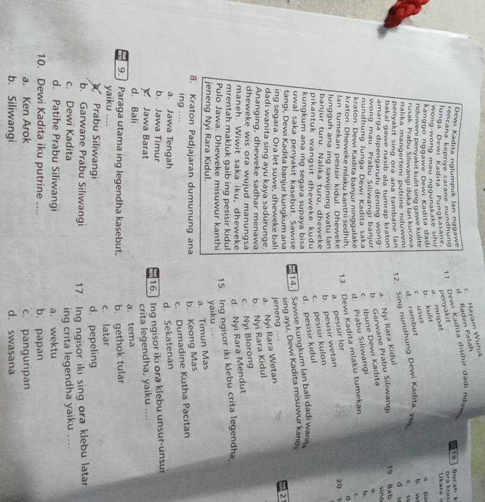 c. Hayam Wuruk
d. Raden Patah
Dewi Kadita nglumpuk lan nggawe
18 Bocah k
rencana keprive carane nundhung
11. Dewi Kadita disihir dadi nduw
ora kras
lunga Dewi Kadita Pungkasane.
wong wong mau nggunakake sihir  Ukara 
kanggo nggawe Dewi Kadita dadı b. kulit a. mripat penyakit
a pa
nduweni penyakıt kulit sing gawe kulite
rusak. Prabu Siliwangi duka lan kuciwa d rambut c. usus
b w
penyakit sing ora ana tambane lan 12. Sing nundhung Dewi Kadita, ya c sv
nalika mangerteni putrine nduweni d s
a. Nyi Rara Kidul
bakal gawe nasib ala tumrap kraton 19 Bab
amarga dipengaruhi dening wong sino
wong mau. Prabu Siliwangi banjur b. Garwane Prabu Siliwangi
nundhung lunga Dewi Kadita saka c Ibune Dewi Kadita
a
kraton. Dewi Kadita banjur ninggalake d. Prabu Siliwangi b.
kraton. Dheweke mlaku kanthi sedhih,
13. Dewi Kadita mlaku tumekan
d
lan tumekan pesisir kidul. Dheweke
a. pesisir lor
20
lungguh ana ing sawijining watu lan
b. pesisir wetan
banjur turu. Nalika turu, dheweke
pikantuk wangsit dheweke kudu
c. pesisir kulon
kungkum ana ing segara supaya bisa
d. pesisir kidul
uwal saka penyakit kasebut. Sawise 14.] Sawise kungkum lan bali dadi want
tangi, Dewi Kadita banjur kungkum ana sing ayu, Dewi Kadita misuwur kanth
2
ing segara. Ora let suwe, dheweke bali jeneng ....
dadi wanita sing ayu kaya sadurunge. a. Nyi Rara Wetan
Ananging, dheweke sadhar menawa b. Nyi Rara Kidul
dheweke wis ora wujud manungsa c. Nyi Blorong
maneh. Wiwit saka iku, dheweke d. Nyi Rara Mendut
mrentah makluk gaib ing pesisir kidul
Pulo Jawa. Dheweke misuwur kanthi
15. Ing ngisor iki klebu crita legendha,
yaiku
jeneng Nyi Rara Kidul. ....
a. Timun Mas
8. Kraton Padjajaran dumunung ana b. Keong Mas
ing ....
c. Dumadine Kutha Pacitan
a. Jawa Tengah
d. Sekatenan
b. Jawa Timur
16.] Ing ngisor iki ora klebu unsur-unsur
Jawa Barat
crita legendha, yaiku ....
d. Bali
a. tema
9. ] Paraga utama ing legendha kasebut, b. gethok tular
yaiku ....
c. latar
Prabu Siliwangi d. pepeling
b. Garwane Prabu Siliwangi 17. Ing ngisor iki sing ora klebu latar
c. Dewi Kadita
ing crita legendha yaiku ....
d. Patihe Prabu Siliwangi a. wektu
10. Dewi Kadita iku putrine .... b. papan
a. Ken Arok c. panguripan
b. Siliwangi d. swasana