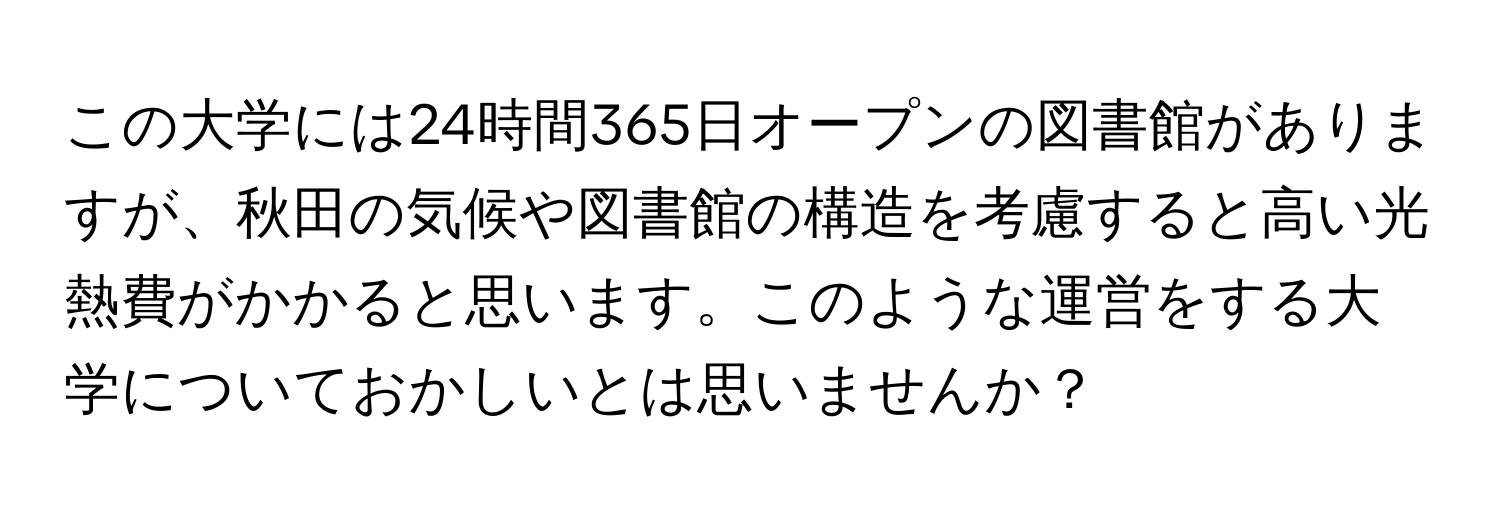 この大学には24時間365日オープンの図書館がありますが、秋田の気候や図書館の構造を考慮すると高い光熱費がかかると思います。このような運営をする大学についておかしいとは思いませんか？