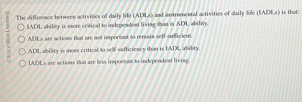 The difference between activities of daily life (ADLs) and instrumental activities of daily life (IADLs) is that:
IADL ability is more critical to independent living than is ADL ability.
ADLs are actions that are not important to remain self-sufficient.
ADL ability is more critical to self-sufficiency than is IADL ability.
IADLs are actions that are less important to independent living.