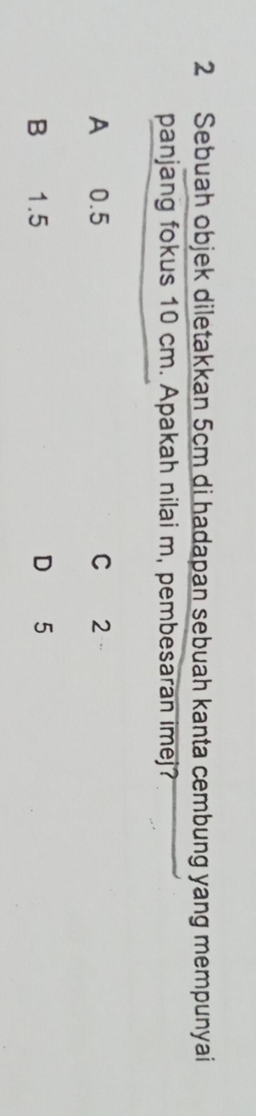 Sebuah objek diletakkan 5cm di hadapan sebuah kanta cembung yang mempunyai
panjang fokus 10 cm. Apakah nilai m, pembesaran imej?
A 0.5 C 2
B 1.5 D 5