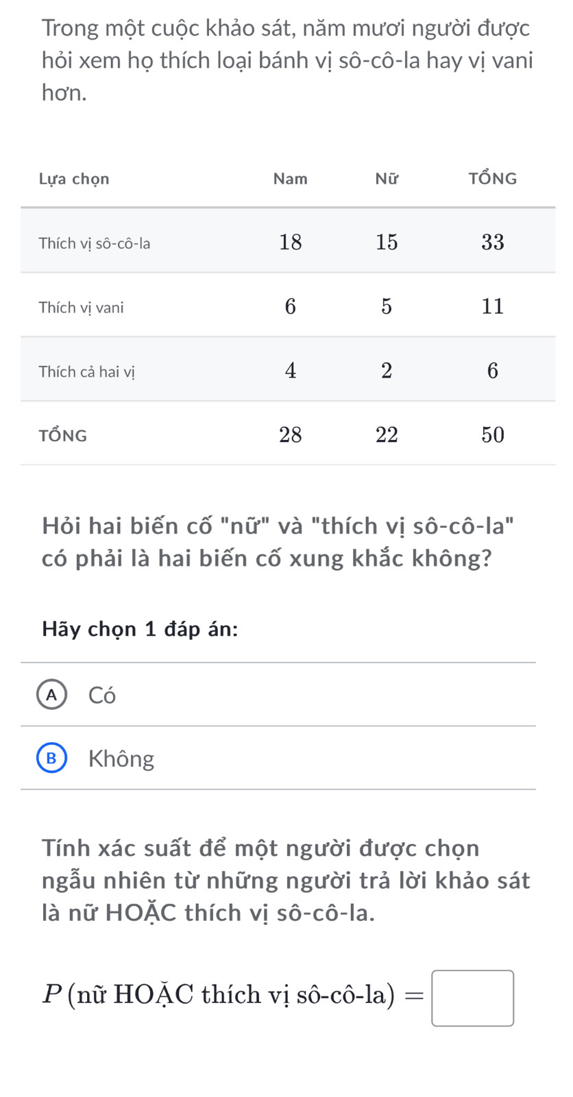 Trong một cuộc khảo sát, năm mươi người được
hỏi xem họ thích loại bánh vị sô-cô-la hay vị vani
hơn.
Hỏi hai biến cố "nữ" và "thích vị sô-cô-la"
có phải là hai biến cố xung khắc không?
Hãy chọn 1 đáp án:
A Có
B Không
Tính xác suất để một người được chọn
ngẫu nhiên từ những người trả lời khảo sát
là nữ HOặC thích vị sô-cô-la.
P (nữ HOặC thích vishat o-chat o-la)=□ ·