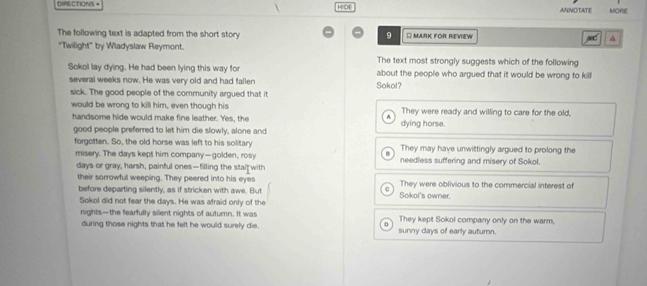 DIRECTIONS = HIDE ANNOTATE MORE
The following text is adapted from the short story 9 Q MARK FOR REVIEW MC A
“Twilight” by Wladyslaw Reymont.
The text most strongly suggests which of the following
Sokol lay dying. He had been lying this way for about the people who argued that it would be wrong to kill
several weeks now. He was very old and had fallen Sokol?
sick. The good people of the community argued that it
would be wrong to kill him, even though his They were ready and willing to care for the old,
handsome hide would make fine leather. Yes, the dying horse.
good people preferred to let him die slowly, alone and
forgotten. So, the old horse was left to his solitary They may have unwittingly argued to prolong the
misery. The days kept him company—golden, rosy needless suffering and misery of Sokol.
days or gray, harsh, painful ones—filling the stai with
their sorrowful weeping. They peered into his eyes They were oblivious to the commercial interest of
^
before departing silently, as if stricken with awe. But Sokol's owner.
Sokol did not fear the days. He was afraid only of the
nights—the fearfully silent nights of autumn. It was They kept Sokol company only on the warm,
D
during those nights that he felt he would surely die. sunny days of early autumn.