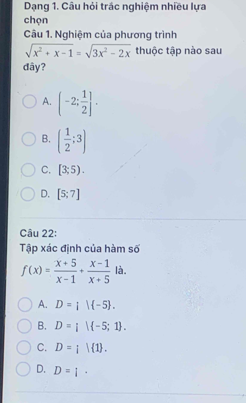 Dạng 1. Câu hỏi trắc nghiệm nhiều lựa
chọn
Câu 1. Nghiệm của phương trình
sqrt(x^2+x-1)=sqrt(3x^2-2x) thuộc tập nào sau
đây?
A. (-2; 1/2 ].
B. ( 1/2 ;3)
C. [3;5).
D. [5;7]
Câu 22:
Tập xác định của hàm số
f(x)= (x+5)/x-1 + (x-1)/x+5  là.
A. D=i| -5.
B. D=i| -5;1.
C. D=i| 1.
D. D=i·