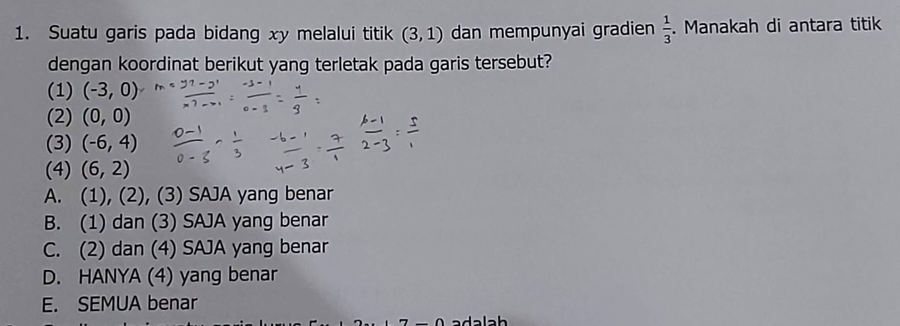 Suatu garis pada bidang xy melalui titik (3,1) dan mempunyai gradien  1/3 . Manakah di antara titik
dengan koordinat berikut yang terletak pada garis tersebut?
(1) (-3,0)
(2) (0,0)
(3) (-6,4)
(4) (6,2)
A. (1), (2), (3) SAJA yang benar
B. (1) dan (3) SAJA yang benar
C. (2) dan (4) SAJA yang benar
D. HANYA (4) yang benar
E. SEMUA benar
adalah