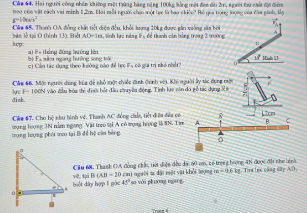 Hai người công nhân khiêng một thủng hàng nặng 100kg bằng một đòn đài 2m, người thứ nhất đặt điểm
treo của vật cách vai mình 1,2m. Hỏi mỗi người chịu một lực là bao nhiêu? Bỏ qua trọng lượng của đòn gánh, lây
g=10m/s^2
Câu 65. Thanh OA đồng chất tiết diện đều, khổi lượng 20kg được gắn xuống sản bởi
bản lễ tại O (hình 13). Biết AO=1m ,tính lực nâng F_A để thanh cân bằng trong 2 trường
hợp:
a) F_A thắng đứng hướng lên
b) F_A nằm ngang hướng sang trải 
c) Cần tác dụng theo hướng nào đề lực F_A có giá trị nhỏ nhắt? 
Câu 66. Một người dùng bủa để nhổ một chiếc đinh (hình vẽ). Khi người ấy tác dụng một F
lực F=100N vào đầu bủa thì đinh bắt đầu chuyển động. Tính lực cản do gỗ tác dụng lên
dinh.
Câu 67. Cho hệ như hình vẽ. Thanh AC đồng chất, tiết diện đều có 
trọng lượng 3N nằm ngang. Vật treo tại A có trọng lượng là 8N. Tim
trọng lượng phải treo tại B đề hệ cân bằng.
Câu 68, Thanh OA đồng chất, tiết diện đều dài 60 cm, có trọng lượng 4N được đặt như hình
tại B(AB=20cm) người ta đặt một vật khổi lượng m=0.6kg. Tim lực căng dây AD.
voverline e.
biết dây hợp 1 góc 45° so với phương ngang.
Trang 6