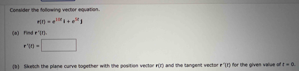 Consider the following vector equation.
r(t)=e^(10t)i+e^(5t)j
(a) Find r'(t).
r'(t)=
(b) Sketch the plane curve together with the position vector r(t) and the tangent vector r'(t) for the given value of t=0.