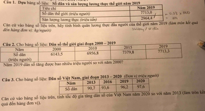 Dựa bảng số liệu: "Sối năm 2019
Căn cứ vào bảng số liệu trên, hãy tính bình quân lương thực đầu người của thế giới năm m tròn kết quả 
đến hàng đơn vị: kg/người) 
Năm 2019 dân số tăng được bao nhiêu triệu người s 
Câu 3. Cho bảng số liệu: Doạn 2013 - 2020 (Đơn vị:triệu người) 
Căn cứ vào bảng số liệu trên, tính tốc độ gia tăng dân số của Việt với năm 2013 (làm tròn kết 
quả đến hàng đơn vị).