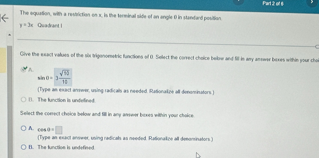 The equation, with a restriction on x, is the terminal side of an angle 0 in standard position.
y=3x Quadrant I
Give the exact values of the six trigonometric functions of 0. Select the correct choice below and fill in any answer boxes within your cho
A. sin 0=3 sqrt(10)/10 
(Type an exact answer, using radicals as needed. Rationalize all denominators.)
B. The function is undefined.
Select the correct choice below and fill in any answer boxes within your choice.
A. cos 0=□
(Type an exact answer, using radicals as needed. Rationalize all denominators.)
B. The function is undefined.