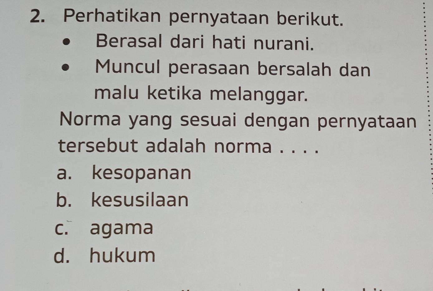 Perhatikan pernyataan berikut.
Berasal dari hati nurani.
Muncul perasaan bersalah dan
malu ketika melanggar.
Norma yang sesuai dengan pernyataan
tersebut adalah norma . . . .
a. kesopanan
b. kesusilaan
c. agama
d. hukum