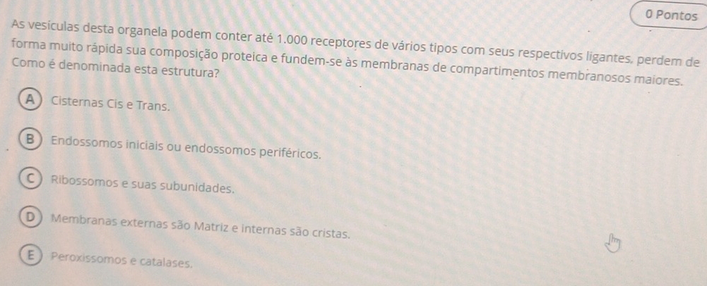 Pontos
As vesículas desta organela podem conter até 1.000 receptores de vários tipos com seus respectivos ligantes, perdem de
forma muito rápida sua composição proteica e fundem-se às membranas de compartimentos membranosos maiores.
Como é denominada esta estrutura?
A Cisternas Cis e Trans.
B ) Endossomos iniciais ou endossomos periféricos.
C ) Ribossomos e suas subunidades.
D Membranas externas são Matriz e internas são cristas.
E  Peroxissomos e catalases.