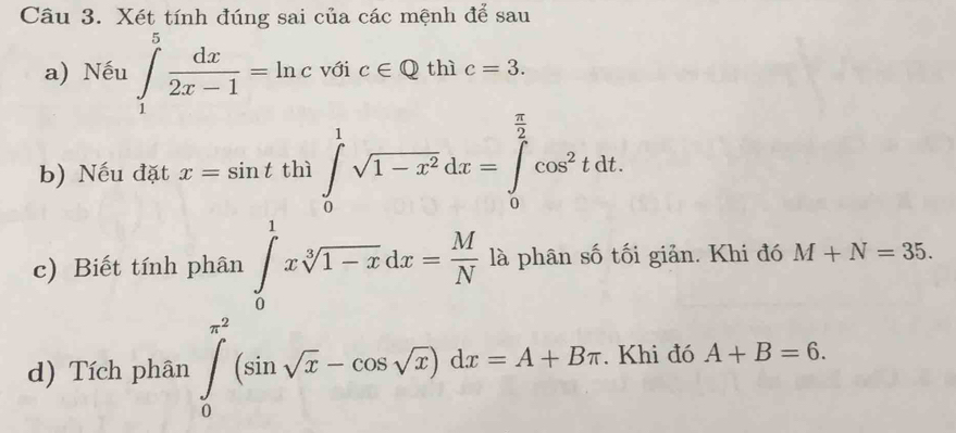 Xét tính đúng sai của các mệnh để sau 
a) Nếu ∈tlimits _1^(5frac dx)2x-1=ln c với c∈ Q thì c=3. 
b) Nếu đặt x=sin tth1∈tlimits _0^(1sqrt(1-x^2))dx=∈tlimits _0^((frac π)2)cos^2tdt. 
c) Biết tính phân ∈tlimits _0^(1xsqrt[3](1-x)dx=frac M)N là phân số tối giản. Khi đó M+N=35. 
d) Tích phân ∈tlimits _0^((π ^2))(sin sqrt(x)-cos sqrt(x))dx=A+Bπ. Khi đó A+B=6.