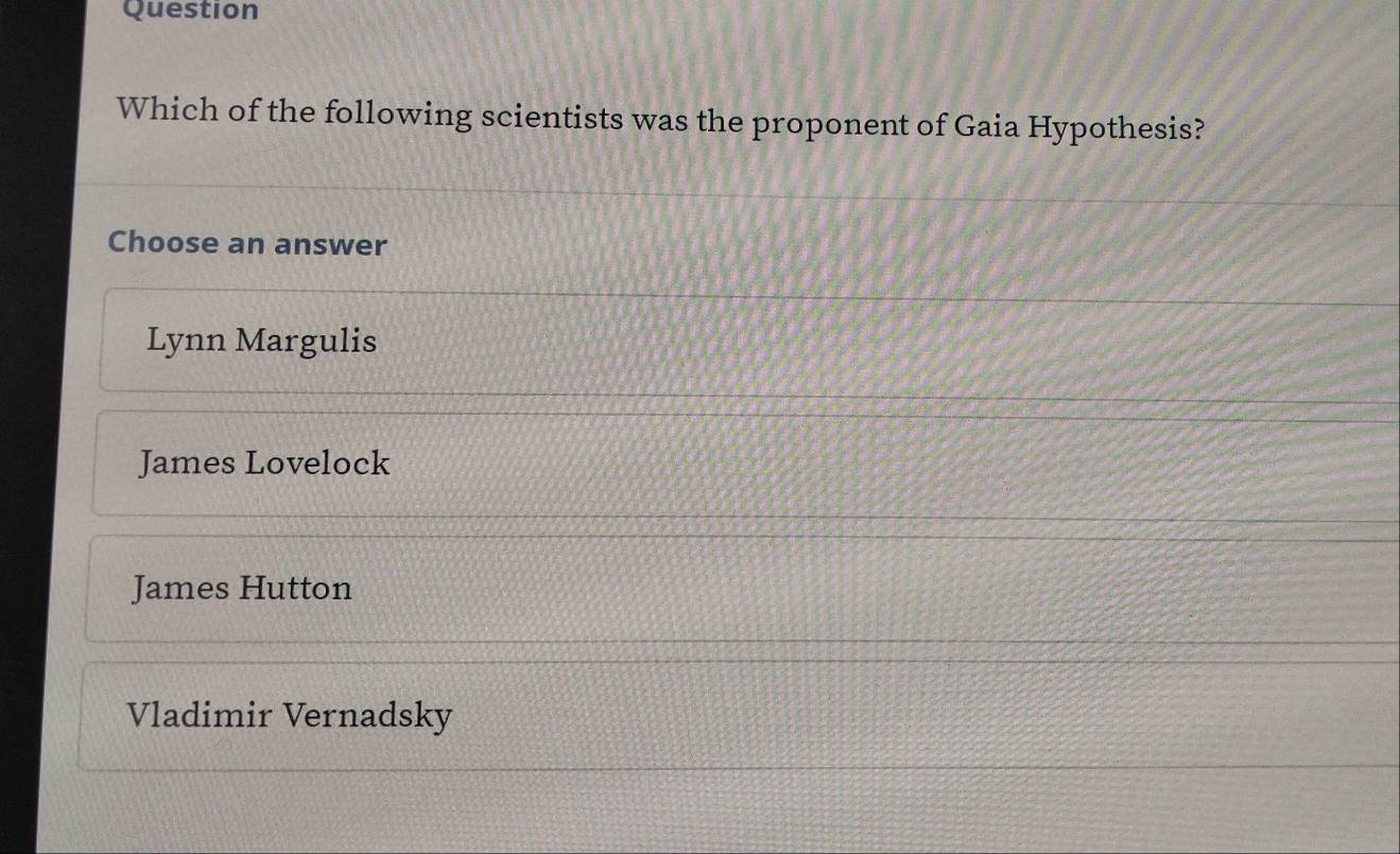 Question
Which of the following scientists was the proponent of Gaia Hypothesis?
Choose an answer
Lynn Margulis
James Lovelock
James Hutton
Vladimir Vernadsky