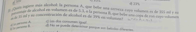 d) 23%
¿Quien ingiere más alcohol: la persona A, que bebe una cerveza cuyo volumen es de 355 ml y su
percentaje de alcohol en volumen es de 5.3, o la persona B, que bebe una copa de ron cuyo volumen
es de 35 mi y su concentración de alcohol es de 39% en volumen?
bị la persona B. a) la persona A c) Las dos consumen igual.
d) No se puede determinar porque son bebidos diferentes.