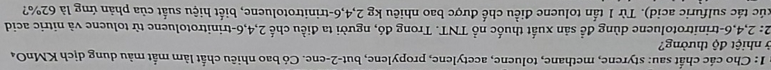 1: Cho các chất sau: styrene, methane, toluene, acetylene, propylene, but -2 -ene. Có bao nhiêu chất làm mắt màu dung dịch KMnO₄ 
ở nhiệt độ thường? 
2: 2, 4, 6 -trinitrotoluene dùng đề sản xuất thuốc nổ TNT. Trong đó, người ta điều chế 2, 4, 6 -trinitrotoluene từ toluene và nitric acid 
túc tác sulfuric acid). Từ 1 tấn toluene điều chế được bao nhiêu kg 2, 4, 6 -trinitrotoluene, biết hiệu suất của phản ứng là 62%?