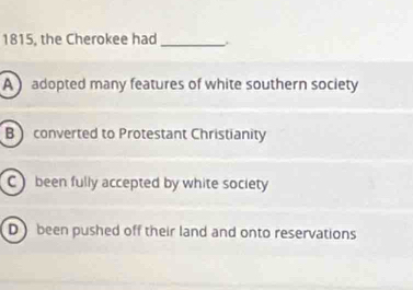 1815, the Cherokee had_
A  adopted many features of white southern society
B converted to Protestant Christianity
C been fully accepted by white society
D  been pushed off their land and onto reservations