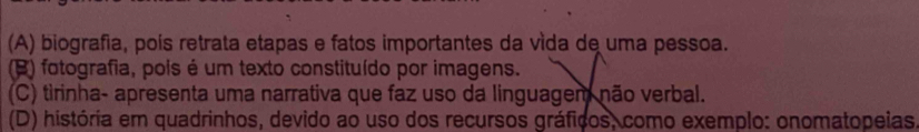 (A) biografia, poís retrata etapas e fatos importantes da vída de uma pessoa.
(B) fotografia, pois é um texto constituído por imagens.
(C) tirinha- apresenta uma narrativa que faz uso da linguagem não verbal.
(D) história em quadrinhos, devido ao uso dos recursos gráficos, como exemplo: onomatopeias