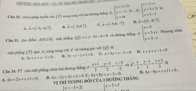 THPTQG 2024-2025 - C5. PP TOA ĐO TRONG KG - PP 
Câu 32. véctơ pháp tuyến của (P) song song với hai đường thẳng d_1:beginarrayl x=2+2t y=-1-3t,d_2:beginarrayl x=2+t y=3+2t z=1-tendarray. là:
A. vector n=(-5;-6;7). B. overline n=(-5;6;7).. C. overline n=(-5;6;-7). D. vector n=(5;-6;7).
Câu 33. cho điểm A(0;1;0) , mặt phẳng (2): x+y-4z-6=0 và đường thẳng d:beginarrayl x=3 y=3+t. z=5-tendarray.. Phương trình
mặt phẳng (P) qua A, song song với d và vuông góc với (Q) là :
A. 3x+y+z-1=0. B. 3x-y-z+1=0. C. x+3y+z-3=0. D. x+y+z-1=0.
Câu 34. PT của mặt phẳng chứa hai đường thẳng đ :  (x+1)/3 = (y-1)/2 = (z-3)/-2  và d': x/1 = (y-1)/1 = (z+3)/2  là
A. 6x+2y+z+1=0. B. 6x-2y+2z+2=0 ,C. 6x+8y+z-5=0. D. 6x-8y+z+11=0..
Vị trí tương đổi của 2 đường tháng
[x=-3+2t (x=5+t'