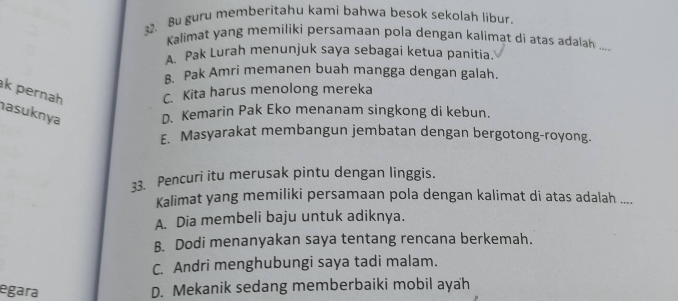 Bu guru memberitahu kami bahwa besok sekolah libur.
Kalimat yang memiliki persamaan pola dengan kalimat di atas adalah ....
A. Pak Lurah menunjuk saya sebagai ketua panitia.
B、 Pak Amri memanen buah mangga dengan galah.
k pernah C. Kita harus menolong mereka
asuknya D. Kemarin Pak Eko menanam singkong di kebun.
E. Masyarakat membangun jembatan dengan bergotong-royong.
33. Pencuri itu merusak pintu dengan linggis.
Kalimat yang memiliki persamaan pola dengan kalimat di atas adalah ....
A. Dia membeli baju untuk adiknya.
B. Dodi menanyakan saya tentang rencana berkemah.
C. Andri menghubungi saya tadi malam.
egara
D. Mekanik sedang memberbaiki mobil ayah