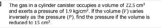 The gas in a cylinder canister occupies a volume of 22.5cm^3
and exerts a pressure of 1.9kg/cm^2. If the volume (V) varies 
inversely as the pressure (P), find the pressure if the volume is 
reduced to 15cm^3.