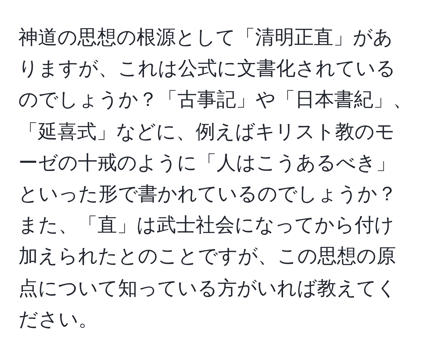 神道の思想の根源として「清明正直」がありますが、これは公式に文書化されているのでしょうか？「古事記」や「日本書紀」、「延喜式」などに、例えばキリスト教のモーゼの十戒のように「人はこうあるべき」といった形で書かれているのでしょうか？また、「直」は武士社会になってから付け加えられたとのことですが、この思想の原点について知っている方がいれば教えてください。