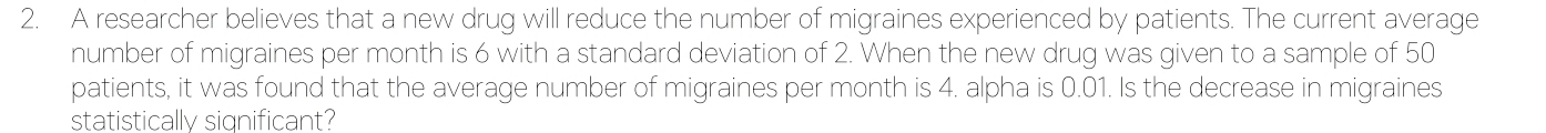 A researcher believes that a new drug will reduce the number of migraines experienced by patients. The current average 
number of migraines per month is 6 with a standard deviation of 2. When the new drug was given to a sample of 50
patients, it was found that the average number of migraines per month is 4. alpha is 0.01. Is the decrease in migraines 
statistically significant?