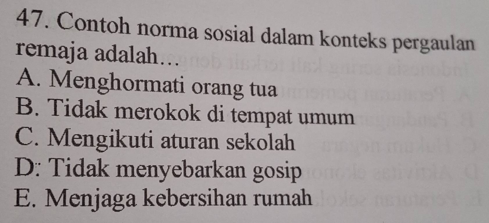 Contoh norma sosial dalam konteks pergaulan
remaja adalah…..
A. Menghormati orang tua
B. Tidak merokok di tempat umum
C. Mengikuti aturan sekolah
D: Tidak menyebarkan gosip
E. Menjaga kebersihan rumah